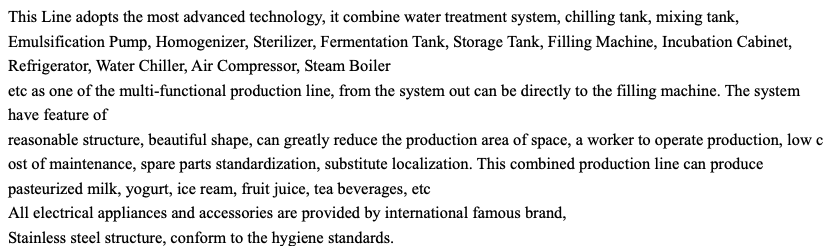 This Line adopts the most advanced technology, it combine water treatment system, chilling tank, mixing tank, Emulsification Pump, Homogenizer, Sterilizer, Fermentation Tank, Storage Tank, Filling Machine, Incubation Cabinet, Refrigerator, Water Chiller, Air Compressor, Steam Boiler etc as one of the multi-functional production line, from the system out can be directly to the filling machine. The system have feature of reasonable structure, beautiful shape, can greatly reduce the production area of space, a worker to operate production, low c ost of maintenance, spare parts standardization, substitute localization. This combined production line can produce pasteurized milk, yogurt, ice ream, fruit juice, tea beverages, etc All electrical appliances and accessories are provided by international famous brand, Stainless steel structure, conform to the hygiene standards.       Name model Production capacity Final Products Packaging Power Dimension Production Area Production Personal Size SCX-500 5000L/Shift Drinking Milk, Yoghurt, Juice Plastic Pouch, Bottle, Cup, Doypack etc 380/220V,50/60HZ,35KW 2800*2000*2300(MM) 80-100 sq.m 5-6 per shift 2800*2000*2500(MM)                                     